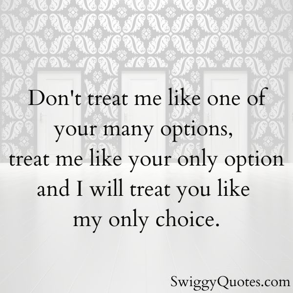 Don't treat me like one of your many options, treat me like your only option and I will treat you like my only choice.